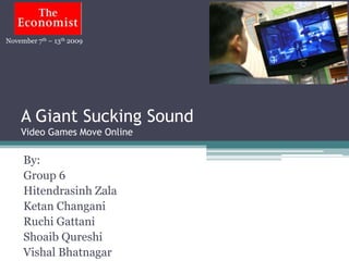 November 7th – 13th 2009




    A Giant Sucking Sound
    Video Games Move Online

     By:
     Group 6
     Hitendrasinh Zala
     Ketan Changani
     Ruchi Gattani
     Shoaib Qureshi
     Vishal Bhatnagar
 
