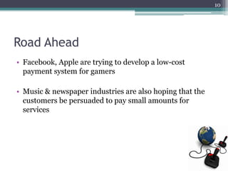 10




Road Ahead
• Facebook, Apple are trying to develop a low-cost
  payment system for gamers

• Music & newspaper industries are also hoping that the
  customers be persuaded to pay small amounts for
  services
 