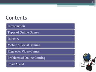 2




Contents
Introduction

Types of Online Games

Industry

Mobile & Social Gaming

Edge over Video Games

Problems of Online Gaming

Road Ahead
 