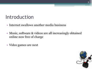 3




Introduction
• Internet swallows another media business

• Music, software & videos are all increasingly obtained
  online now free of charge

• Video games are next
 