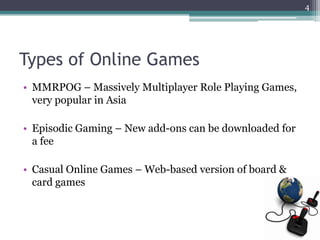 4




Types of Online Games
• MMRPOG – Massively Multiplayer Role Playing Games,
  very popular in Asia

• Episodic Gaming – New add-ons can be downloaded for
  a fee

• Casual Online Games – Web-based version of board &
  card games
 