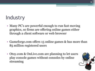 6




Industry
• Many PC‟s are powerful enough to run fast moving
  graphics, so firms are offering online games either
  through a client software or web browser

• Gameforge.com offers 15 online games & has more than
  85 million registered users

• Otoy.com & OnLive.com are planning to let users
  play console games without consoles by online
  streaming
 