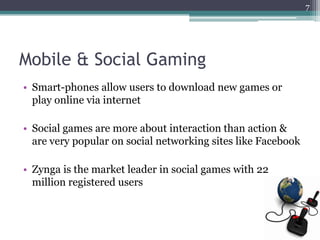 7




Mobile & Social Gaming
• Smart-phones allow users to download new games or
  play online via internet

• Social games are more about interaction than action &
  are very popular on social networking sites like Facebook

• Zynga is the market leader in social games with 22
  million registered users
 
