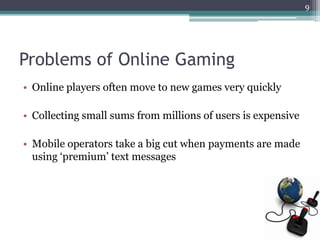 9




Problems of Online Gaming
• Online players often move to new games very quickly

• Collecting small sums from millions of users is expensive

• Mobile operators take a big cut when payments are made
  using „premium‟ text messages
 