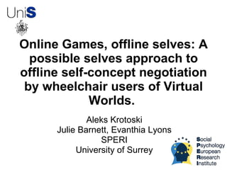 Online Games, offline selves: A
  possible selves approach to
offline self-concept negotiation
 by wheelchair users of Virtual
             Worlds.
              Aleks Krotoski
      Julie Barnett, Evanthia Lyons
                 SPERI
           University of Surrey
 