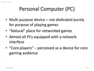CCNC 2014

Personal Computer (PC)
• Multi purpose device – not dedicated purely
for purpose of playing games
• “Natural” place for networked games
• Almost all PCs equipped with a network
interface
• “Core players” – perceived as a device for core
gaming audience

10.01.2014.

16

 