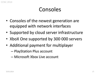 CCNC 2014

Consoles
• Consoles of the newest generation are
equipped with network interfaces
• Supported by cloud server infrastructure
• XboX One supported by 300 000 servers
• Additional payment for multiplayer
– PlayStation Plus account
– Microsoft Xbox Live account

10.01.2014.

17

 