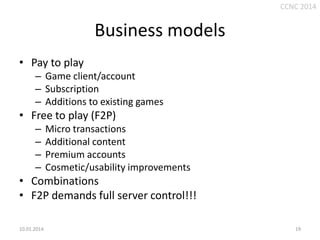 CCNC 2014

Business models
• Pay to play
– Game client/account
– Subscription
– Additions to existing games

• Free to play (F2P)
–
–
–
–

Micro transactions
Additional content
Premium accounts
Cosmetic/usability improvements

• Combinations
• F2P demands full server control!!!
10.01.2014.

19

 