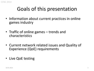 CCNC 2014

Goals of this presentation
• Information about current practices in online
games industry
• Traffic of online games – trends and
characteristics
• Current network related issues and Quality of
Experience (QoE) requirements
• Live QoE testing
• perfect excuse to play for a while…
10.01.2014.

2

 