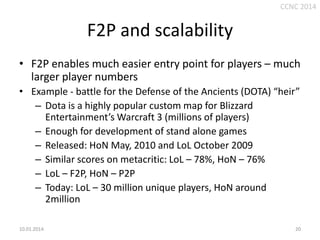 CCNC 2014

F2P and scalability
• F2P enables much easier entry point for players – much
larger player numbers
• Example - battle for the Defense of the Ancients (DOTA) “heir”
– Dota is a highly popular custom map for Blizzard
Entertainment’s Warcraft 3 (millions of players)
– Enough for development of stand alone games
– Released: HoN May, 2010 and LoL October 2009
– Similar scores on metacritic: LoL – 78%, HoN – 76%
– LoL – F2P, HoN – P2P
– Today: LoL – 30 million unique players, HoN around
2million
10.01.2014.

20

 