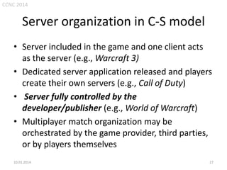 CCNC 2014

Server organization in C-S model
• Server included in the game and one client acts
as the server (e.g., Warcraft 3)
• Dedicated server application released and players
create their own servers (e.g., Call of Duty)
• Server fully controlled by the
developer/publisher (e.g., World of Warcraft)
• Multiplayer match organization may be
orchestrated by the game provider, third parties,
or by players themselves
10.01.2014.

27

 