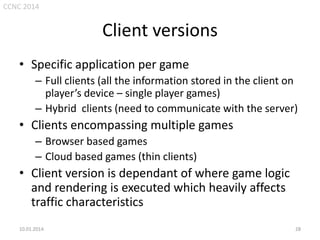 CCNC 2014

Client versions
• Specific application per game
– Full clients (all the information stored in the client on
player’s device – single player games)
– Hybrid clients (need to communicate with the server)

• Clients encompassing multiple games
– Browser based games
– Cloud based games (thin clients)

• Client version is dependant of where game logic
and rendering is executed which heavily affects
traffic characteristics
10.01.2014.

28

 