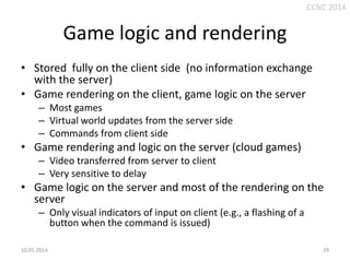 CCNC 2014

Game logic and rendering
• Stored fully on the client side (no information exchange
with the server)
• Game rendering on the client, game logic on the server
– Most games
– Virtual world updates from the server side
– Commands from client side

• Game rendering and logic on the server (cloud games)
– Video transferred from server to client
– Very sensitive to delay

• Game logic on the server and most of the rendering on the
server
– Only visual indicators of input on client (e.g., a flashing of a
button when the command is issued)
10.01.2014.

29

 