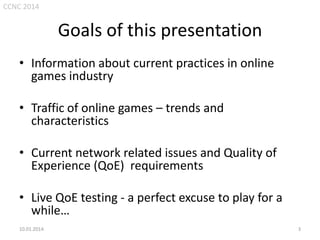 CCNC 2014

Goals of this presentation
• Information about current practices in online
games industry
• Traffic of online games – trends and
characteristics
• Current network related issues and Quality of
Experience (QoE) requirements
• Live QoE testing - a perfect excuse to play for a
while…
10.01.2014.

3

 