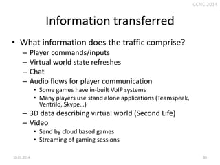 CCNC 2014

Information transferred
• What information does the traffic comprise?
–
–
–
–

Player commands/inputs
Virtual world state refreshes
Chat
Audio flows for player communication
• Some games have in-built VoIP systems
• Many players use stand alone applications (Teamspeak,
Ventrilo, Skype…)

– 3D data describing virtual world (Second Life)
– Video
• Send by cloud based games
• Streaming of gaming sessions
10.01.2014.

30

 