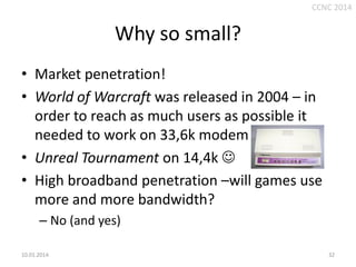 CCNC 2014

Why so small?
• Market penetration!
• World of Warcraft was released in 2004 – in
order to reach as much users as possible it
needed to work on 33,6k modem
• Unreal Tournament on 14,4k 
• High broadband penetration –will games use
more and more bandwidth?
– No (and yes)
10.01.2014.

32

 