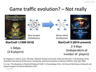 CCNC 2014

Game traffic evolution? – Not really

1-5kbps
(2-8 players)

2-3 kbps
(independent of
number of players)

M. Claypool, D. LaPoint, and J. Winslow, “Network Analysis of Counter-strike and Starcraft,” in Proceedings of the
22nd IEEE International Performance, Computing, and Communications Conference (IPCCC), USA, April 2003.
C-S. Lee, “The Revolution of StarCraft Network Traffic” in Proceedings of the 11th Annual Workshop on Network and
Systems Support for Games NetGames 2012
10.01.2014.

33

 