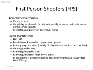 CCNC 2014

First Person Shooters (FPS)
• Gameplay characteristics:
– Very fast paced
– Very delay sensitive (in fact delay is usually shown as main information
on the server listings)
– Several tens of players in one virtual world

• Traffic characteristics
–
–
–
–
–
–
–

10.01.2014.

Use UDP
Loss tolerant (dependant on particular game)
Latency very important (usually displayed on server lists, or score lists)
Very high packet rate
Fairly regular packet sizes
Fairly regular packet inter-arrival times
In general most demanding game genre bandwidth wise (usually less
then 300kbps)
38

 