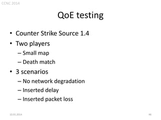 CCNC 2014

QoE testing
• Counter Strike Source 1.4
• Two players
– Small map
– Death match

• 3 scenarios
– No network degradation
– Inserted delay
– Inserted packet loss
10.01.2014.

48

 