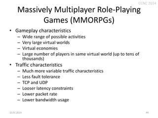 CCNC 2014

Massively Multiplayer Role-Playing
Games (MMORPGs)
• Gameplay characteristics
–
–
–
–

Wide range of possible activities
Very large virtual worlds
Virtual economies
Large number of players in same virtual world (up to tens of
thousands)

• Traffic characteristics
–
–
–
–
–
–
10.01.2014.

Much more variable traffic characteristics
Less fault tolerance
TCP and UDP
Looser latency constraints
Lower packet rate
Lower bandwidth usage
49

 
