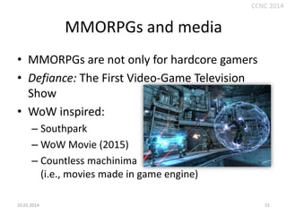 CCNC 2014

MMORPGs and media
• MMORPGs are not only for hardcore gamers
• Defiance: The First Video-Game Television
Show
• WoW inspired:
– Southpark
– WoW Movie (2015)
– Countless machinima
(i.e., movies made in game engine)
10.01.2014.

51

 