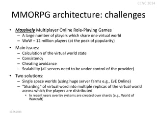 CCNC 2014

MMORPG architecture: challenges
• Massively Multiplayer Online Role-Playing Games
– A large number of players which share one virtual world
– WoW – 12 million players (at the peak of popularity)

• Main issues:
–
–
–
–

Calculation of the virtual world state
Consistency
Cheating avoidance
Scalability (all servers need to be under control of the provider)

• Two solutions:
– Single space worlds (using huge server farms e.g., EvE Online)
– “Sharding” of virtual word into multiple replicas of the virtual world
across which the players are distributed
• In recent years overlay systems are created over shards (e.g., World of
Warcraft)

10.06.2013.

 