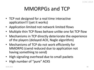 CCNC 2014

MMORPGs and TCP
• TCP not designed for a real time interactive
application!!! (yet it works)
• Application limited not network limited flows
• Multiple thin TCP flows behave unlike one fat TCP flow
• Mechanisms in TCP directly deteriorate the experience
of the players (delayed ACK, Nagle algorithm)
• Mechanisms of TCP do not work efficiently for
MMORPG (cwnd reduced due to application not
having something to send)
• High signaling overhead due to small packets
• High number of “pure” ACKS
10.01.2014.

60

 