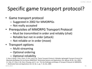 CCNC 2014

Specific game transport protocol?
• Game transport protocol
– Suggested in 2002 for MMORPGs
– Not really accepted

• Prerequisites of MMORPG Transport Protocol
– Must be transmitted in order and reliably (chat)
– Reliable but not in order (attack)
– Not reliable or in order (move)

• Transport options
– Multi-streaming
– Optional ordering
– Optional reliability
S. Pack, E.Hong, Y. Choi, I.Park, J-S. Kim, and D. Ko, “Game Transport Protocol: A Reliable Lightweight Transport Protocol for
Massively Multiplayer On-line Games (MMPOGs)”, Multimedia Systems and Applications, Vol. 486 pp. 83-94, Oct, 2002)
C-C. Wu, K-T. Chen, C-M. Chen, P.Huang, and C-L. Lei , “On the Challenge and Design of Transport Protocols for MMORPGs
”, Multimedia Tools and Applications Vol. 45, No. 1, pp. 7--32, Oct, 2009.
10.01.2014.

61

 
