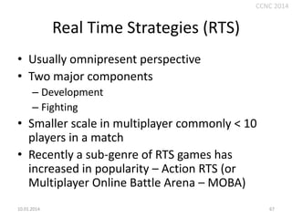 CCNC 2014

Real Time Strategies (RTS)
• Usually omnipresent perspective
• Two major components
– Development
– Fighting

• Smaller scale in multiplayer commonly < 10
players in a match
• Recently a sub-genre of RTS games has
increased in popularity – Action RTS (or
Multiplayer Online Battle Arena – MOBA)
10.01.2014.

67

 