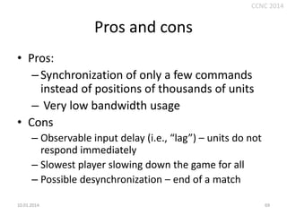 CCNC 2014

Pros and cons
• Pros:
– Synchronization of only a few commands
instead of positions of thousands of units
– Very low bandwidth usage
• Cons
– Observable input delay (i.e., “lag”) – units do not
respond immediately
– Slowest player slowing down the game for all
– Possible desynchronization – end of a match
10.01.2014.

69

 