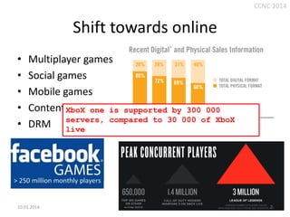 CCNC 2014

Shift towards online
•
•
•
•
•

Multiplayer games
Social games
Mobile games
Content XboX one is supported by 300 000
distribution
servers, compared to 30 000 of XboX
DRM live

10.01.2014.

7

 