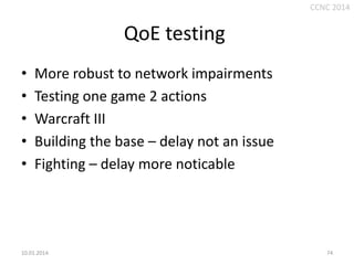 CCNC 2014

QoE testing
•
•
•
•
•

More robust to network impairments
Testing one game 2 actions
Warcraft III
Building the base – delay not an issue
Fighting – delay more noticable

10.01.2014.

74

 