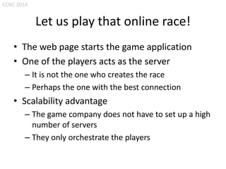 CCNC 2014

Let us play that online race!
• The web page starts the game application
• One of the players acts as the server
– It is not the one who creates the race
– Perhaps the one with the best connection

• Scalability advantage
– The game company does not have to set up a high
number of servers
– They only orchestrate the players

 