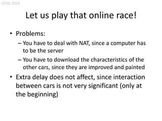 CCNC 2014

Let us play that online race!
• Problems:
– You have to deal with NAT, since a computer has
to be the server
– You have to download the characteristics of the
other cars, since they are improved and painted

• Extra delay does not affect, since interaction
between cars is not very significant (only at
the beginning)

 