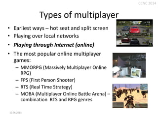 CCNC 2014

Types of multiplayer
• Earliest ways – hot seat and split screen
• Playing over local networks
• Playing through Internet (online)
• The most popular online multiplayer
games:
– MMORPG (Massively Multiplayer Online
RPG)
– FPS (First Person Shooter)
– RTS (Real Time Strategy)
– MOBA (Multiplayer Online Battle Arena) –
combination RTS and RPG genres
10.06.2013.

 