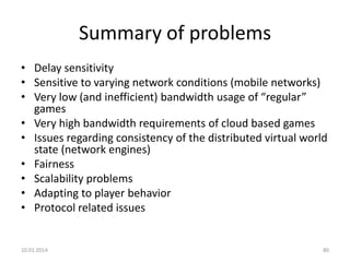 Summary of problems
• Delay sensitivity
• Sensitive to varying network conditions (mobile networks)
• Very low (and inefficient) bandwidth usage of “regular”
games
• Very high bandwidth requirements of cloud based games
• Issues regarding consistency of the distributed virtual world
state (network engines)
• Fairness
• Scalability problems
• Adapting to player behavior
• Protocol related issues

10.01.2014.

80

 