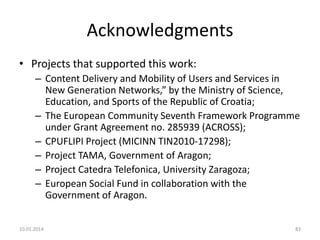 Acknowledgments
• Projects that supported this work:
– Content Delivery and Mobility of Users and Services in
New Generation Networks,” by the Ministry of Science,
Education, and Sports of the Republic of Croatia;
– The European Community Seventh Framework Programme
under Grant Agreement no. 285939 (ACROSS);
– CPUFLIPI Project (MICINN TIN2010-17298);
– Project TAMA, Government of Aragon;
– Project Catedra Telefonica, University Zaragoza;
– European Social Fund in collaboration with the
Government of Aragon.
10.01.2014.

83

 
