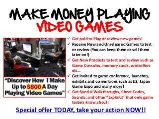 Special offer TODAY, take your action NOW!!
 Get paid to Play or review new games!
 Receive New and Unreleased Games to test
or review (You can keep them or sell them
later on!)
 Get New Products to test and review such as
Game Consoles, memory cards, controllers
etc…
 Get invited to game conference, launches,
exhibits and conventions such as E3, Japan
Game Expo and many more!
 Get Special Walkthroughs, Cheat Codes,
Secrets, and other “Exploits” that only game
testers know about!
MAKE MONEY PLAYING
VIDEO GAMES
 