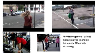 Pervasive games - games
that are played in and on
the streets. Often with
technology
 
