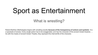 Sport as Entertainment
What is wrestling?
Roland Barthes (Mythologies) begins with wrestling exactly because of the transparency of actions and symbols. It is
a spectacle of excess. Every single action has to be exaggerated, and has the character of the ancient Greek theatres. ...
As with the masks of ancient Greek Theatre, they represent the internal life of the character.
 