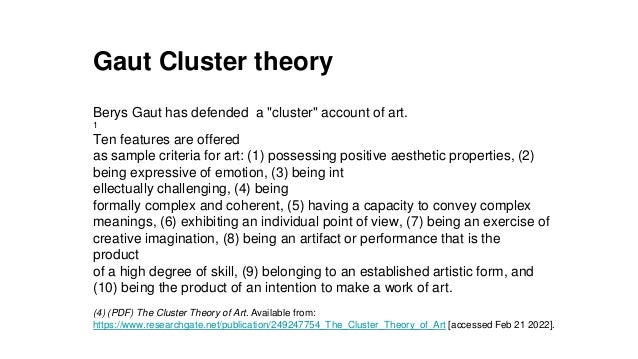 Gaut Cluster theory
Berys Gaut has defended a "cluster" account of art.
1
Ten features are offered
as sample criteria for art: (1) possessing positive aesthetic properties, (2)
being expressive of emotion, (3) being int
ellectually challenging, (4) being
formally complex and coherent, (5) having a capacity to convey complex
meanings, (6) exhibiting an individual point of view, (7) being an exercise of
creative imagination, (8) being an artifact or performance that is the
product
of a high degree of skill, (9) belonging to an established artistic form, and
(10) being the product of an intention to make a work of art.
(4) (PDF) The Cluster Theory of Art. Available from:
https://www.researchgate.net/publication/249247754_The_Cluster_Theory_of_Art [accessed Feb 21 2022].
 