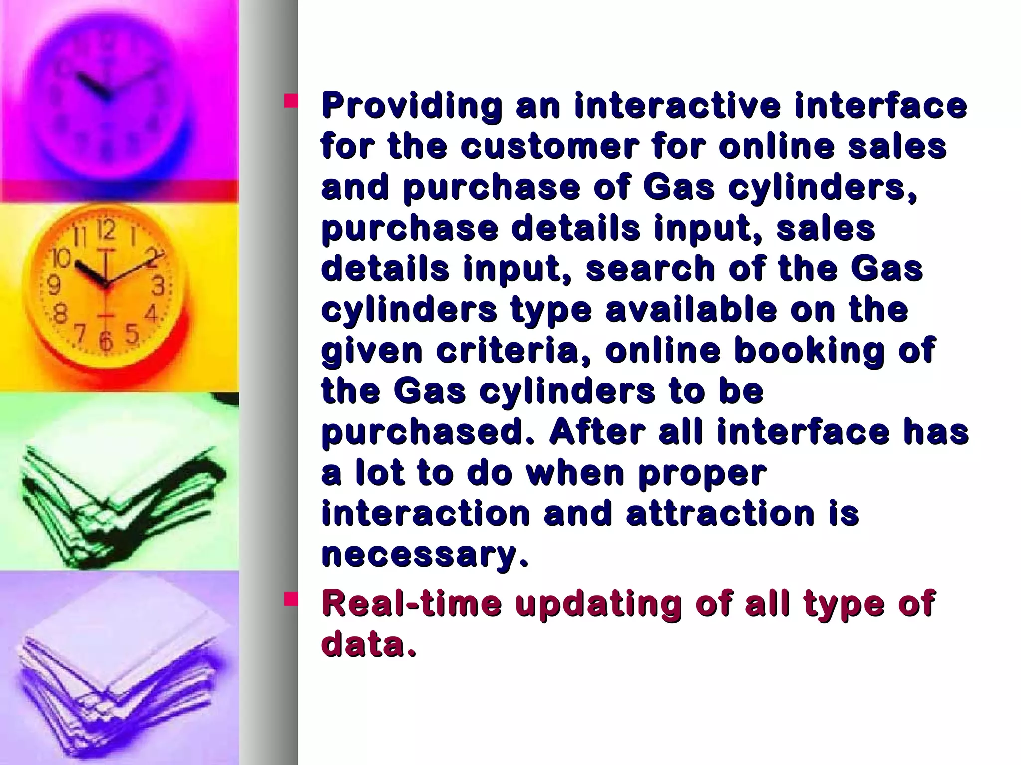  Providing an interactive interfaceProviding an interactive interface
for the customer for online salesfor the customer for online sales
and purchase of Gas cylinders,and purchase of Gas cylinders,
purchase details input, salespurchase details input, sales
details input, search of the Gasdetails input, search of the Gas
cylinders type available on thecylinders type available on the
given criteria, online booking ofgiven criteria, online booking of
the Gas cylinders to bethe Gas cylinders to be
purchased. After all interface haspurchased. After all interface has
a lot to do when propera lot to do when proper
interaction and attraction isinteraction and attraction is
necessary.necessary.
 Real-time updating of all type ofReal-time updating of all type of
data.data.
 