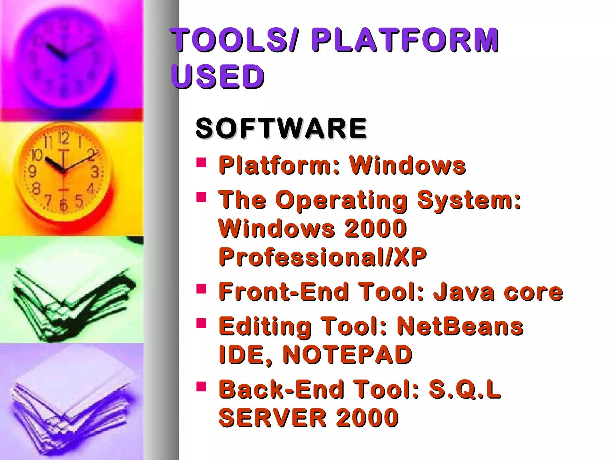 TOOLS/ PLATFORMTOOLS/ PLATFORM
USEDUSED
SOFTWARESOFTWARE
 Platform: WindowsPlatform: Windows
 The Operating System:The Operating System:
Windows 2000Windows 2000
Professional/XPProfessional/XP
 Front-End Tool: Java coreFront-End Tool: Java core
 Editing ToolEditing Tool: NetBeans: NetBeans
IDE, NOTEPADIDE, NOTEPAD
 Back-End Tool: S.Q.LBack-End Tool: S.Q.L
SERVER 2000SERVER 2000
 
