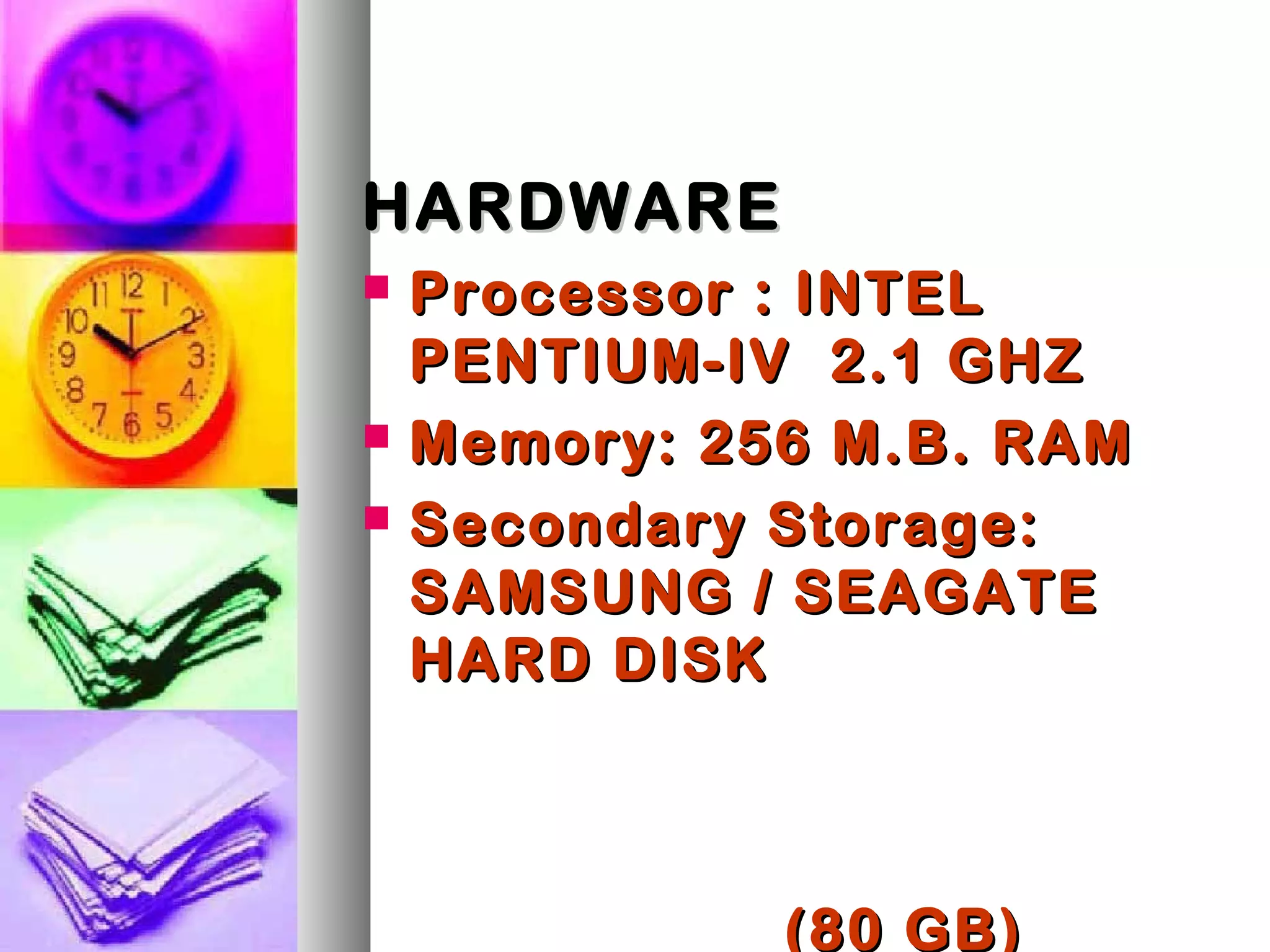 HARDWAREHARDWARE
 Processor : INTELProcessor : INTEL
PENTIUM-IV 2.1 GHZPENTIUM-IV 2.1 GHZ
 Memory: 256 M.B. RAMMemory: 256 M.B. RAM
 Secondary Storage:Secondary Storage:
SAMSUNG / SEAGATESAMSUNG / SEAGATE
HARD DISKHARD DISK
(80 GB)(80 GB)
 