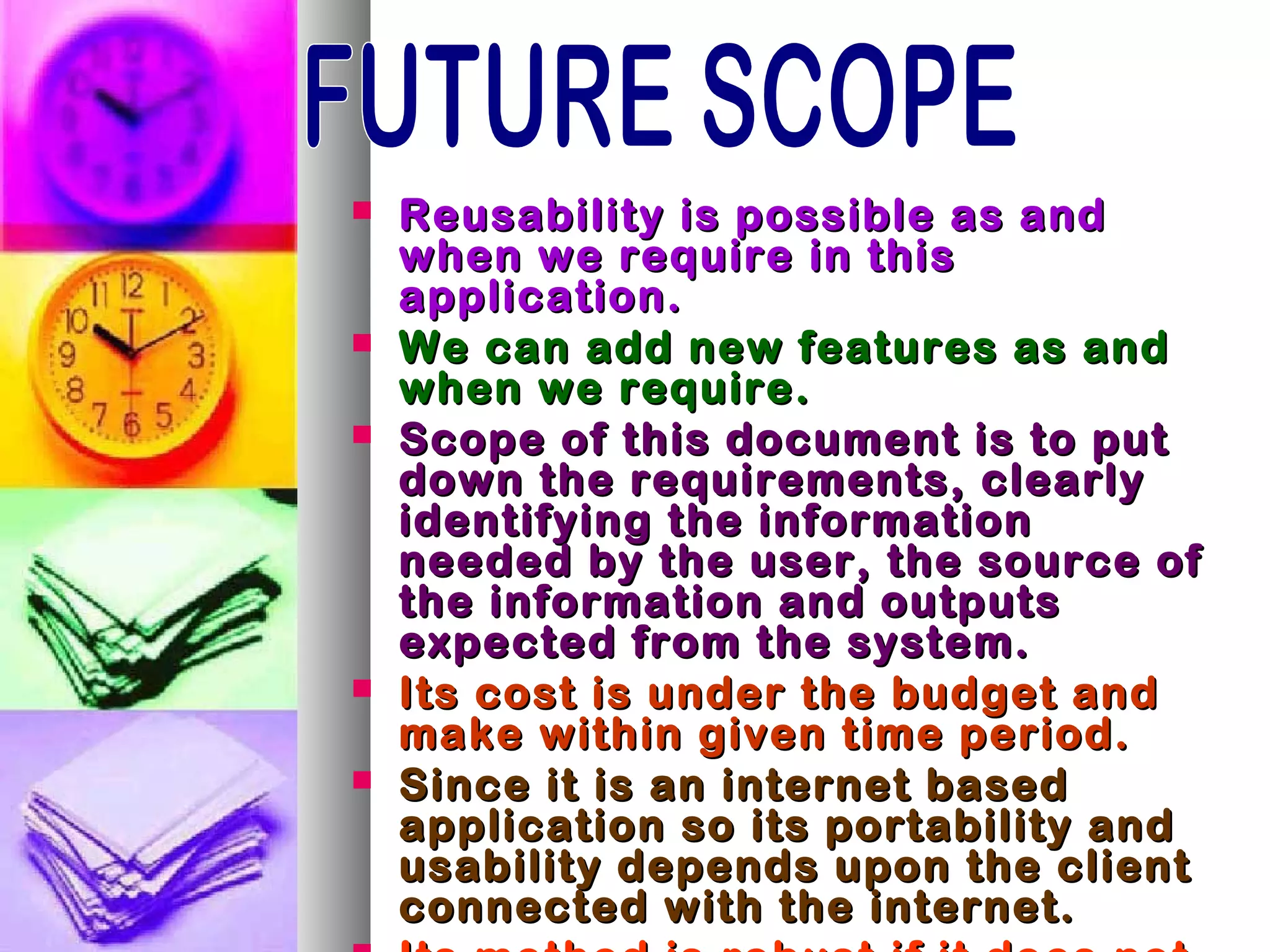  Reusability is possible as andReusability is possible as and
when we require in thiswhen we require in this
application.application.
 We can add new features as andWe can add new features as and
when we require.when we require.
 Scope of this document is to putScope of this document is to put
down the requirements, clearlydown the requirements, clearly
identifying the informationidentifying the information
needed by the user, the source ofneeded by the user, the source of
the information and outputsthe information and outputs
expected from the system.expected from the system.
 Its cost is under the budget andIts cost is under the budget and
make within given time period.make within given time period.
 Since it is an internet basedSince it is an internet based
application so its portability andapplication so its portability and
usability depends upon the clientusability depends upon the client
connected with the internet.connected with the internet.
 