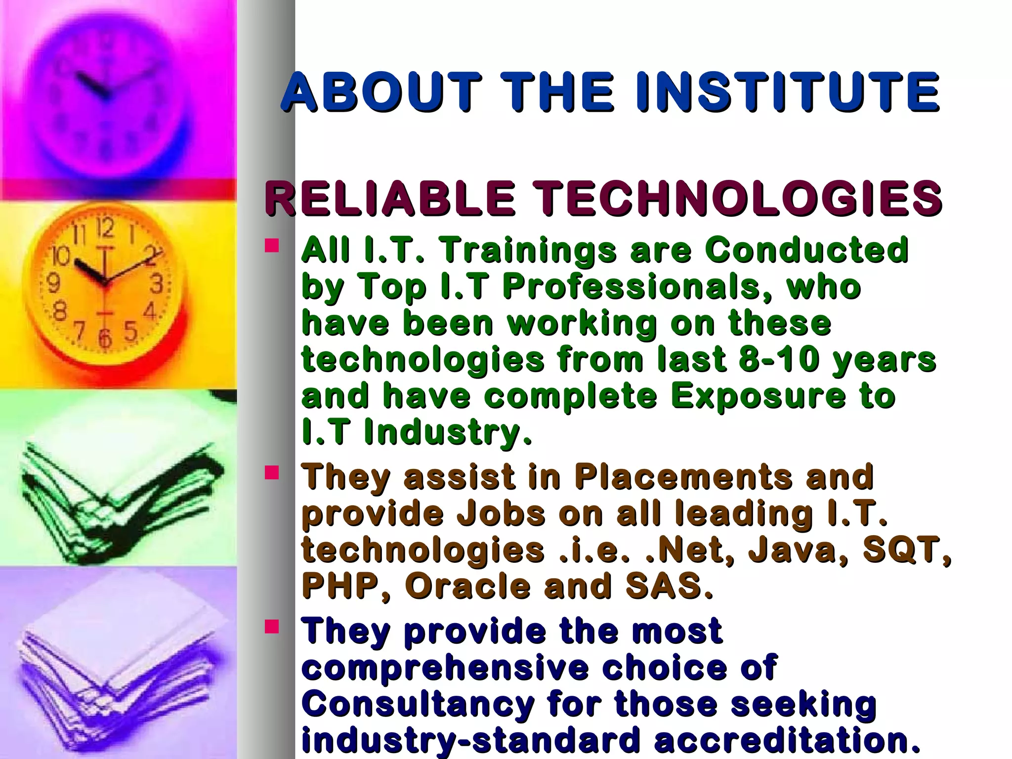 ABOUT THE INSTITUTEABOUT THE INSTITUTE
RELIABLE TECHNOLOGIESRELIABLE TECHNOLOGIES
 All I.T. Trainings are ConductedAll I.T. Trainings are Conducted
by Top I.T Professionals, whoby Top I.T Professionals, who
have been working on thesehave been working on these
technologies from last 8-10 yearstechnologies from last 8-10 years
and have complete Exposure toand have complete Exposure to
I.T Industry.I.T Industry.
 They assist in Placements andThey assist in Placements and
provide Jobs on all leading I.T.provide Jobs on all leading I.T.
technologies .i.e. .Net, Java, SQT,technologies .i.e. .Net, Java, SQT,
PHP, Oracle and SAS.PHP, Oracle and SAS.
 They provide the mostThey provide the most
comprehensive choice ofcomprehensive choice of
Consultancy for those seekingConsultancy for those seeking
industry-standard accreditation.industry-standard accreditation.
 