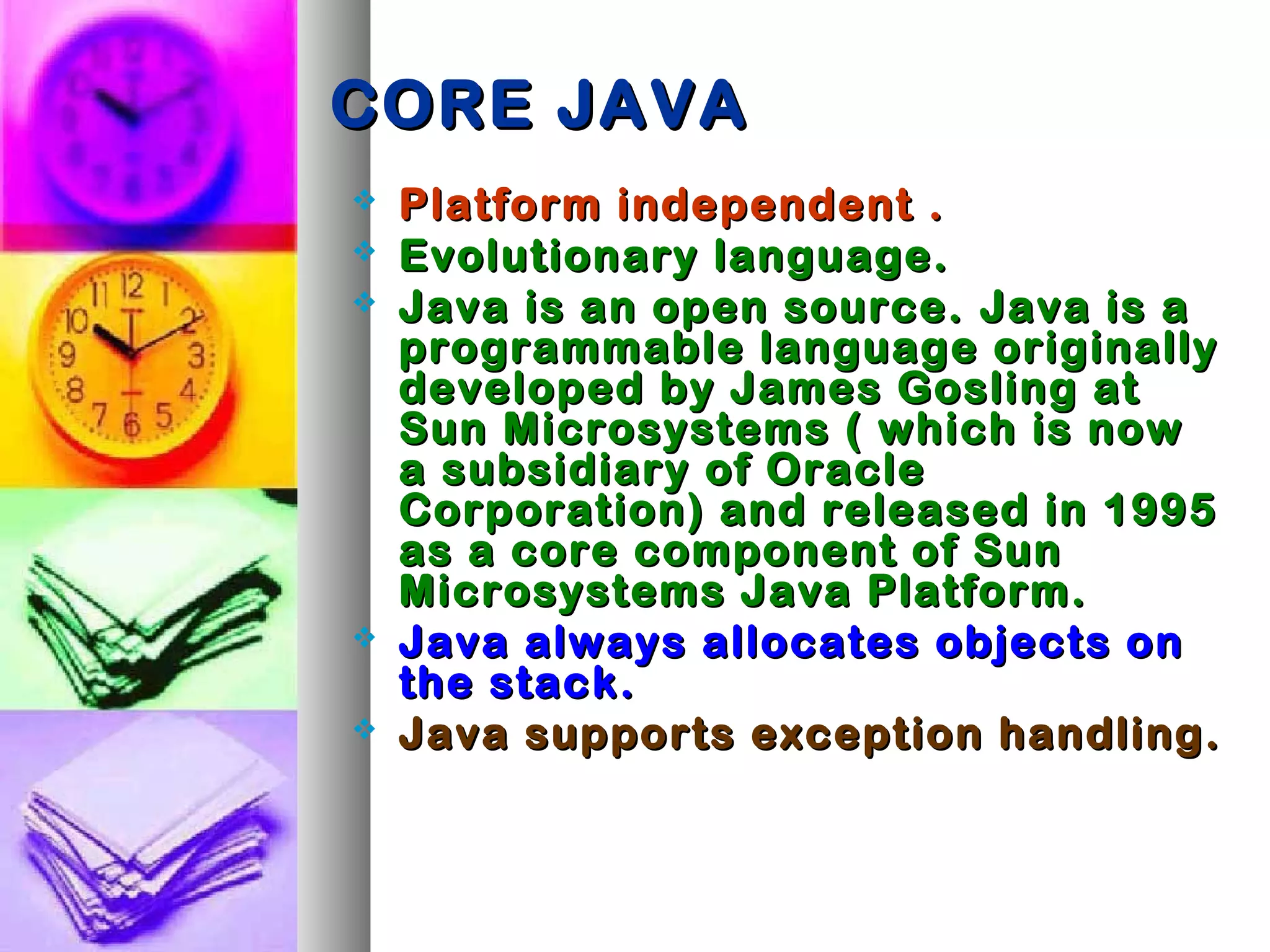 CORE JAVACORE JAVA
 Platform independent .Platform independent .
 Evolutionary language.Evolutionary language.
 Java is an open source.Java is an open source. Java is aJava is a
programmable language originallyprogrammable language originally
developed by James Gosling atdeveloped by James Gosling at
Sun Microsystems ( which is nowSun Microsystems ( which is now
a subsidiary of Oraclea subsidiary of Oracle
Corporation) and released in 1995Corporation) and released in 1995
as a core component of Sunas a core component of Sun
Microsystems Java Platform.Microsystems Java Platform.
 Java always allocates objects onJava always allocates objects on
the stack.the stack.
 Java supports exception handling.Java supports exception handling.
 