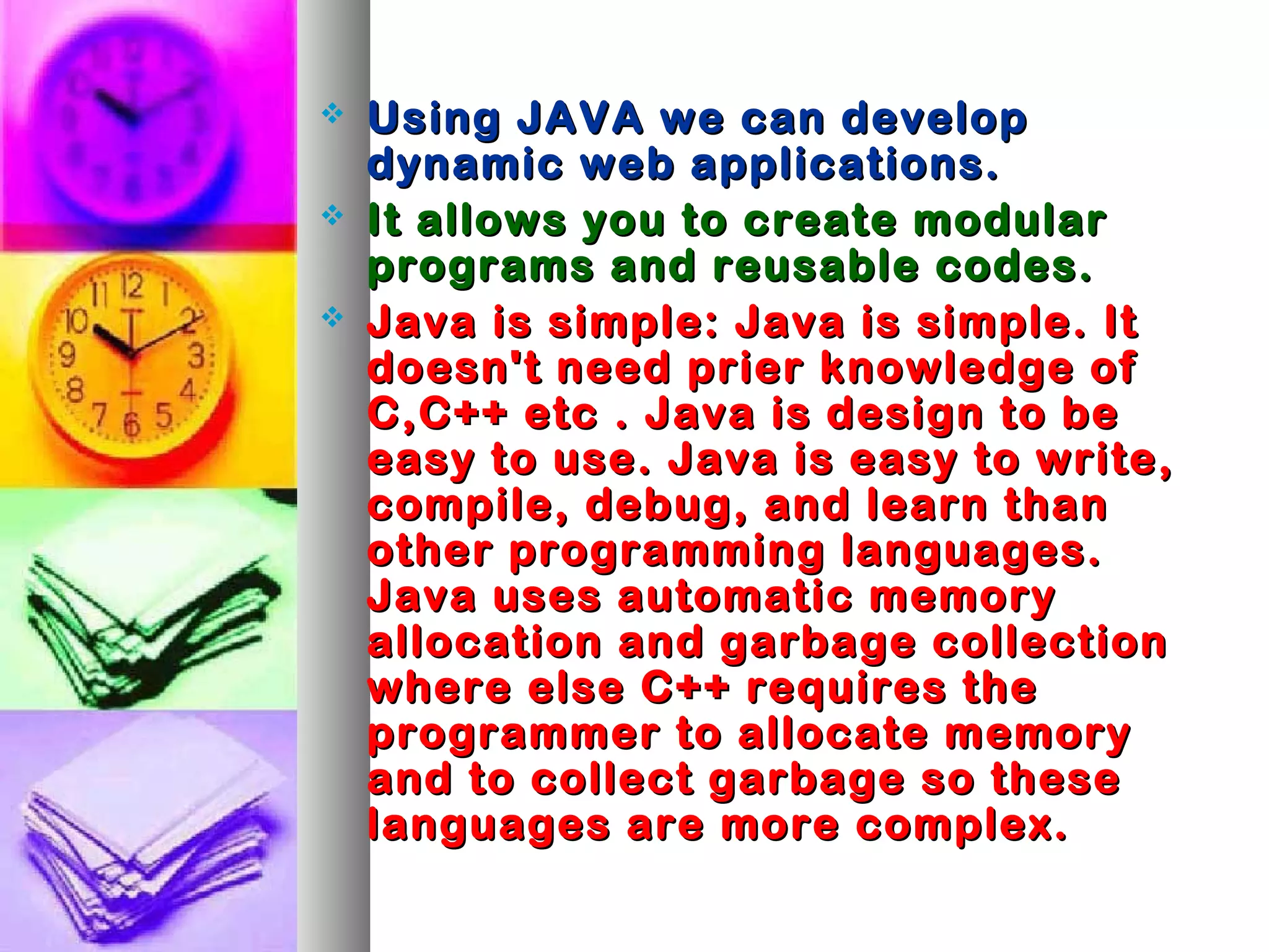  Using JAVA we can developUsing JAVA we can develop
dynamic web applications.dynamic web applications.
 It allows you to create modularIt allows you to create modular
programs and reusable codes.programs and reusable codes.
 Java is simple: Java is simple. ItJava is simple: Java is simple. It
doesn't need prier knowledge ofdoesn't need prier knowledge of
C,C++ etc . Java is design to beC,C++ etc . Java is design to be
easy to use. Java is easy to write,easy to use. Java is easy to write,
compile, debug, and learn thancompile, debug, and learn than
other programming languages.other programming languages.
Java uses automatic memoryJava uses automatic memory
allocation and garbage collectionallocation and garbage collection
where else C++ requires thewhere else C++ requires the
programmer to allocate memoryprogrammer to allocate memory
and to collect garbage so theseand to collect garbage so these
languages are more complex.languages are more complex.
 