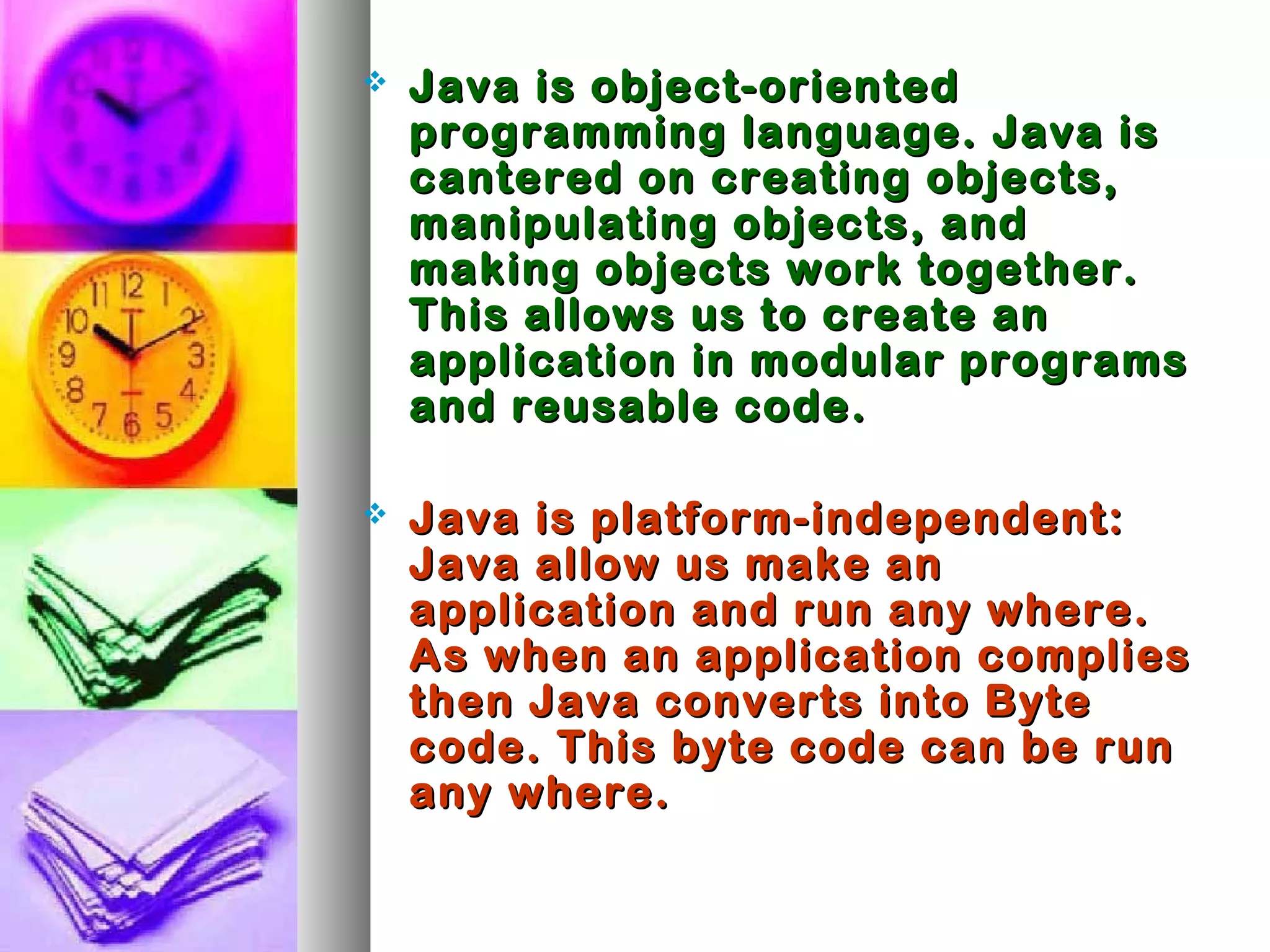  Java is object-orientedJava is object-oriented
programming language. Java isprogramming language. Java is
cantered on creating objects,cantered on creating objects,
manipulating objects, andmanipulating objects, and
making objects work together.making objects work together.
This allows us to create anThis allows us to create an
application in modular programsapplication in modular programs
and reusable code.and reusable code.
 Java is platform-independent:Java is platform-independent:
Java allow us make anJava allow us make an
application and run any where.application and run any where.
As when an application compliesAs when an application complies
then Java converts into Bytethen Java converts into Byte
code. This byte code can be runcode. This byte code can be run
any where.any where.
 