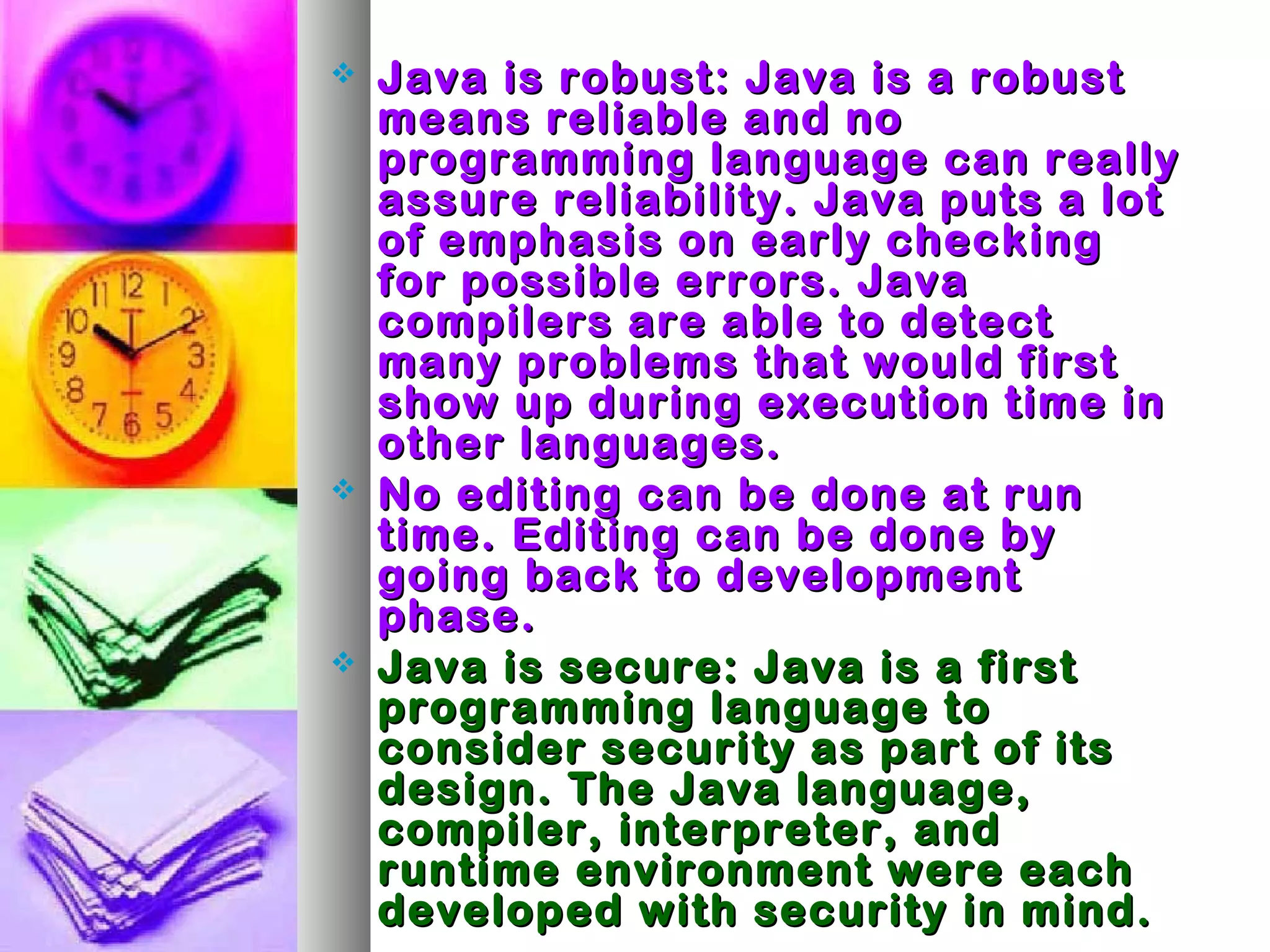  Java is robust: Java is a robustJava is robust: Java is a robust
means reliable and nomeans reliable and no
programming language can reallyprogramming language can really
assure reliability. Java puts a lotassure reliability. Java puts a lot
of emphasis on early checkingof emphasis on early checking
for possible errors. Javafor possible errors. Java
compilers are able to detectcompilers are able to detect
many problems that would firstmany problems that would first
show up during execution time inshow up during execution time in
other languages.other languages.
 No editing can be done at runNo editing can be done at run
time. Editing can be done bytime. Editing can be done by
going back to developmentgoing back to development
phase.phase.
 Java is secure: Java is a firstJava is secure: Java is a first
programming language toprogramming language to
consider security as part of itsconsider security as part of its
design. The Java language,design. The Java language,
compiler, interpreter, andcompiler, interpreter, and
runtime environment were eachruntime environment were each
developed with security in mind.developed with security in mind.
 